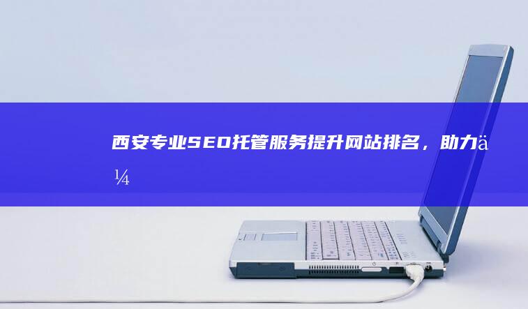 西安专业SEO托管服务：提升网站排名，助力企业网络营销